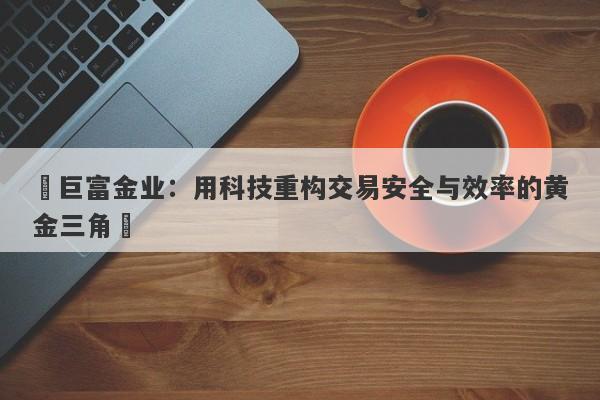 ‌巨富金业：用科技重构交易安全与效率的黄金三角‌