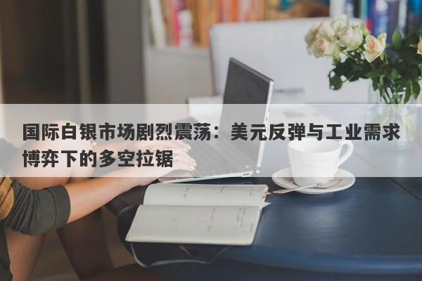 国际白银市场剧烈震荡:美元反弹与工业需求博弈下的多空拉锯 国际白银市场剧烈震荡:美元反弹与工业需求博弈下的多空拉锯