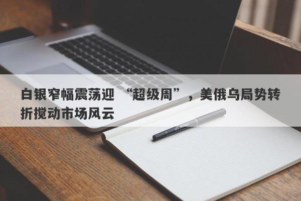 白银窄幅震荡迎 “超级周”，美俄乌局势转折搅动市场风云