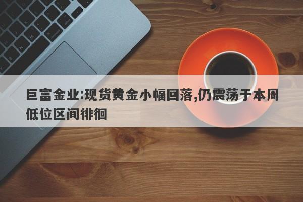 巨富金业:现货黄金小幅回落,仍震荡于本周低位区间徘徊