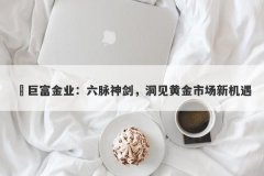 ‌巨富金业：六脉神剑，洞见黄金市场新机遇
