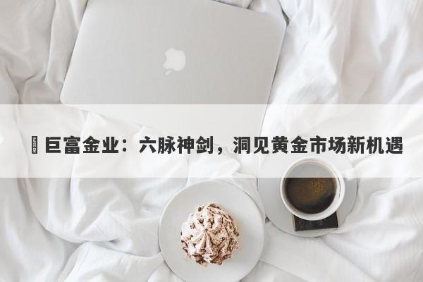 ‌巨富金业：六脉神剑，洞见黄金市场新机遇
