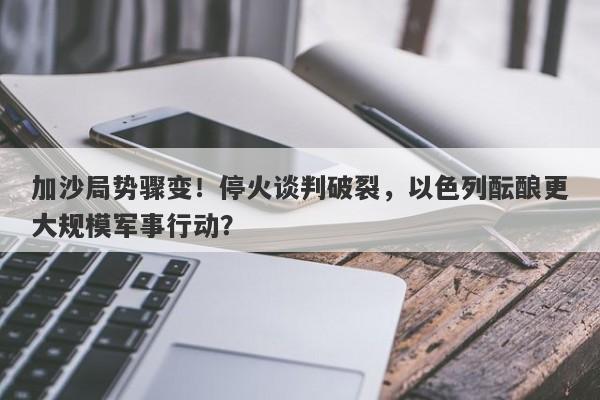 加沙局势骤变！停火谈判破裂，以色列酝酿更大规模军事行动？